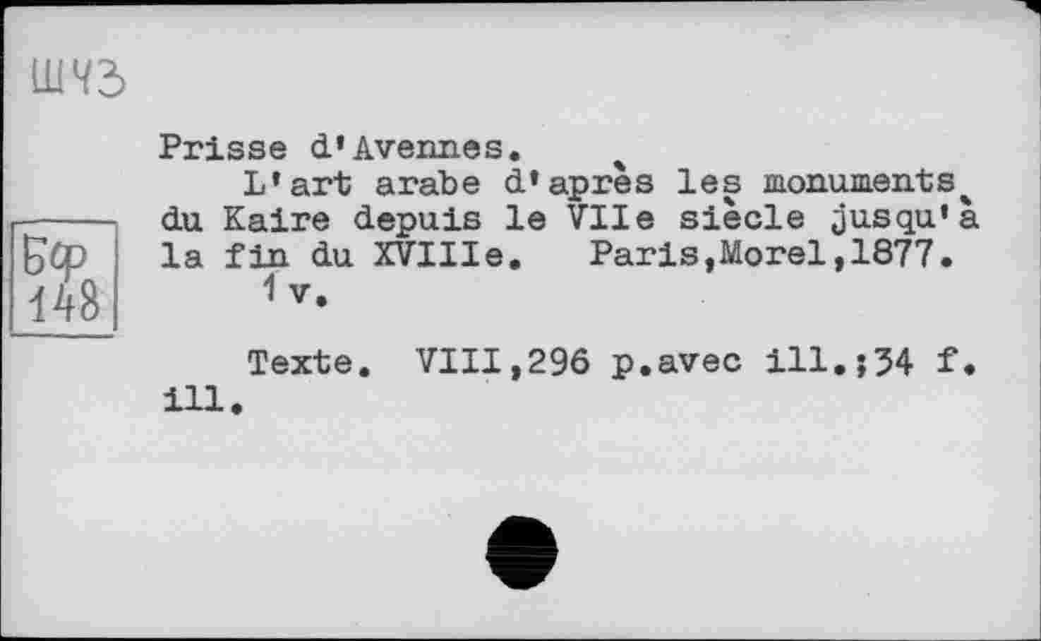 ﻿шчз
Prisse d’Avenues.
L’art arabe d’après les monuments^ -----du Kaire depuis le Vile siècle jusqu’à £çp la fin du XVIIIe.	Paris,Morel,1877.
148	1v-
Texte. VIII,296 p.avec ill.;54 f. ill.